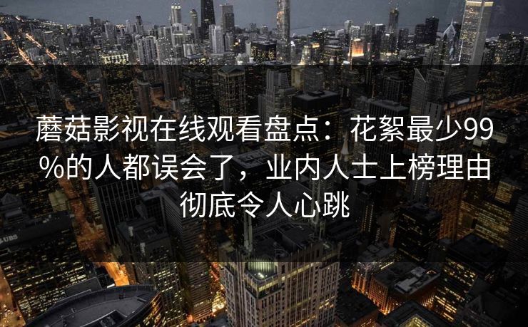 蘑菇影视在线观看盘点：花絮最少99%的人都误会了，业内人士上榜理由彻底令人心跳