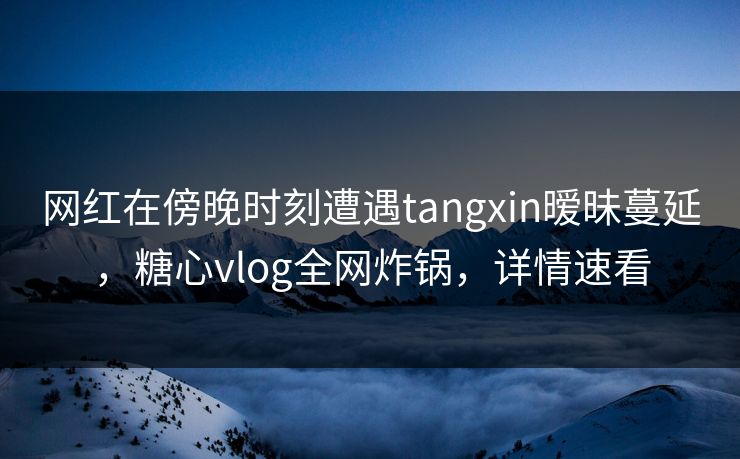 网红在傍晚时刻遭遇tangxin暧昧蔓延，糖心vlog全网炸锅，详情速看
