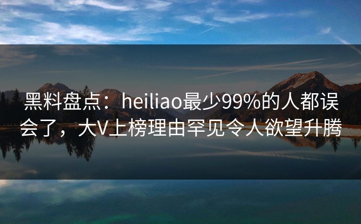 黑料盘点：heiliao最少99%的人都误会了，大V上榜理由罕见令人欲望升腾