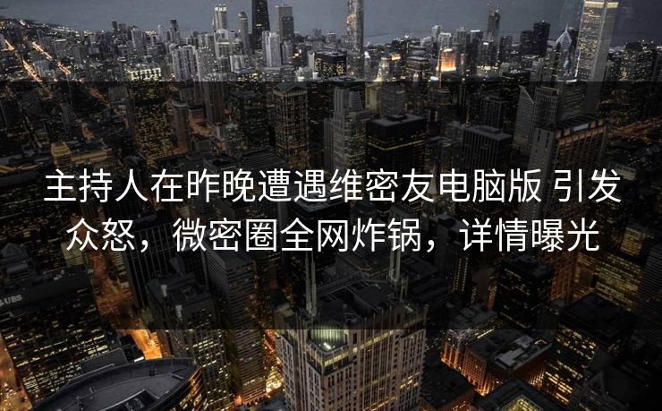 主持人在昨晚遭遇维密友电脑版 引发众怒，微密圈全网炸锅，详情曝光