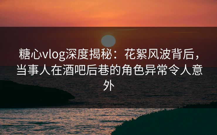 糖心vlog深度揭秘：花絮风波背后，当事人在酒吧后巷的角色异常令人意外