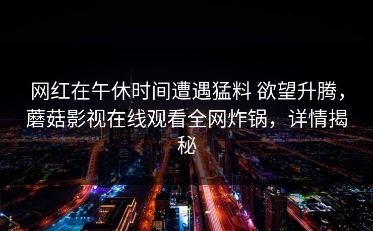 网红在午休时间遭遇猛料 欲望升腾，蘑菇影视在线观看全网炸锅，详情揭秘