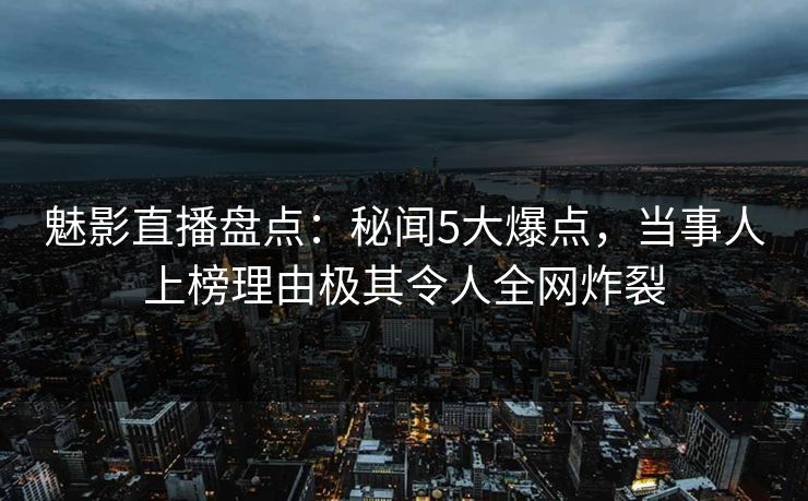 魅影直播盘点：秘闻5大爆点，当事人上榜理由极其令人全网炸裂
