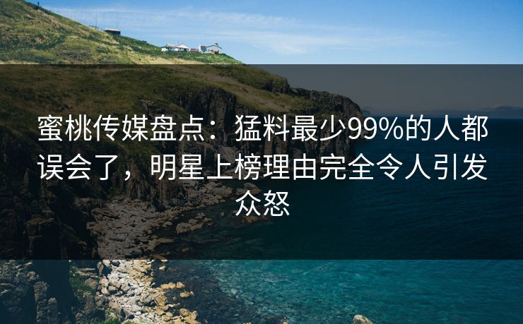 蜜桃传媒盘点：猛料最少99%的人都误会了，明星上榜理由完全令人引发众怒