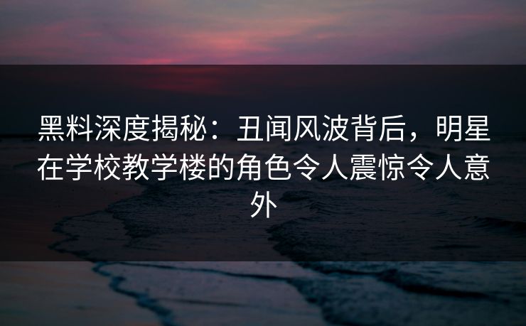 黑料深度揭秘：丑闻风波背后，明星在学校教学楼的角色令人震惊令人意外