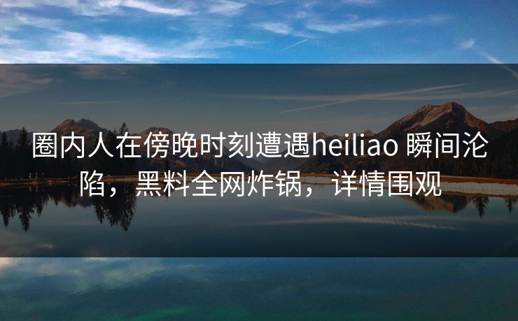 圈内人在傍晚时刻遭遇heiliao 瞬间沦陷，黑料全网炸锅，详情围观