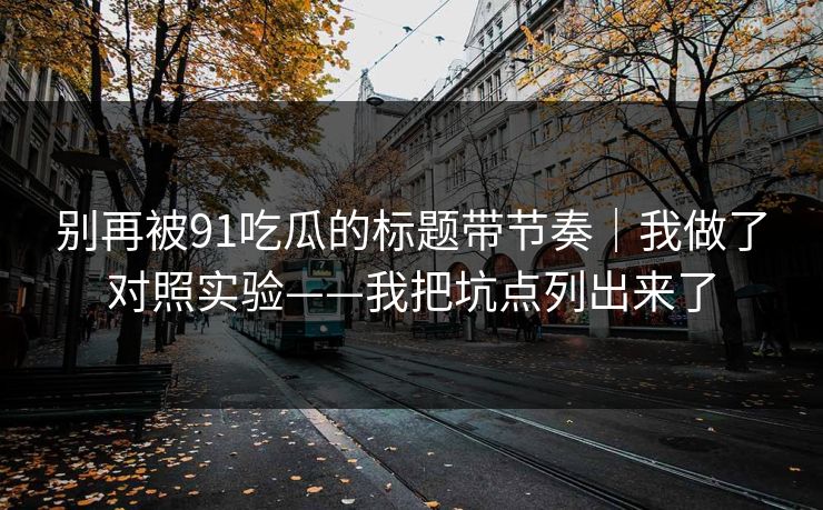 别再被91吃瓜的标题带节奏｜我做了对照实验——我把坑点列出来了