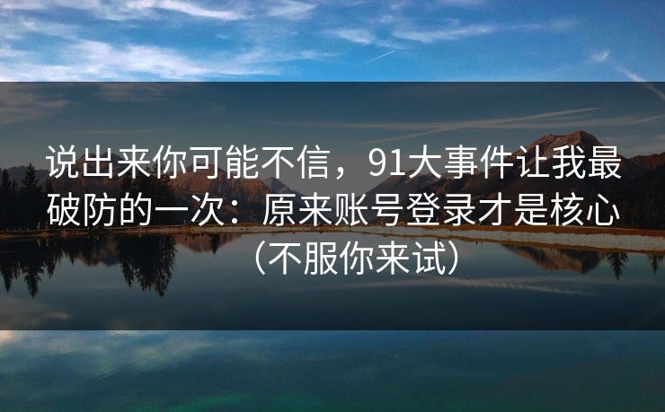 说出来你可能不信，91大事件让我最破防的一次：原来账号登录才是核心（不服你来试）