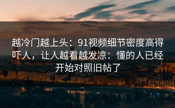 越冷门越上头:91视频细节密度高得吓人,让人越看越发凉:懂的人已经开始对照旧帖了 越冷门越上头:91视频细节密度高得吓人,让人越看越发凉:懂的人已经开始对照旧帖了
