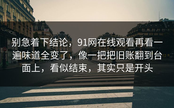 别急着下结论，91网在线观看再看一遍味道全变了，像一把把旧账翻到台面上，看似结束，其实只是开头
