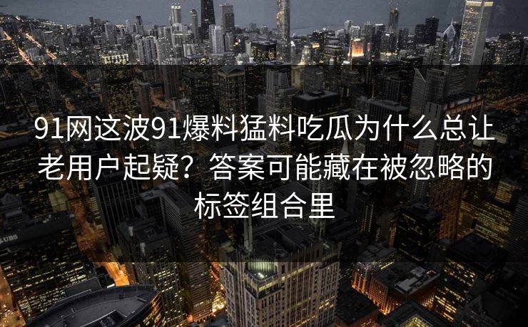 91网这波91爆料猛料吃瓜为什么总让老用户起疑？答案可能藏在被忽略的标签组合里